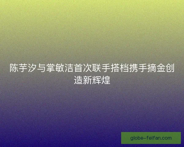 陈芋汐与掌敏洁首次联手搭档携手摘金创造新辉煌