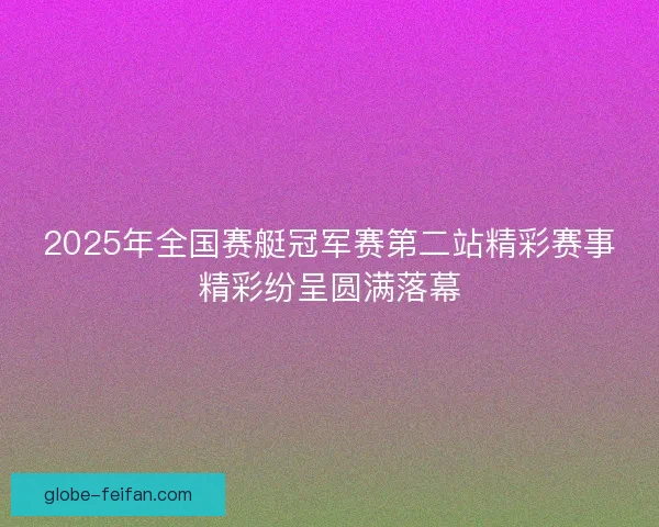 2025年全国赛艇冠军赛第二站精彩赛事精彩纷呈圆满落幕