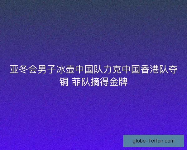 亚冬会男子冰壶中国队力克中国香港队夺铜 菲队摘得金牌